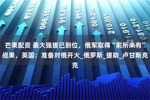 芒果配资 最大强援已到位，俄军取得“前所未有”战果，英国：准备对俄开火_俄罗斯_援助_卢甘斯克