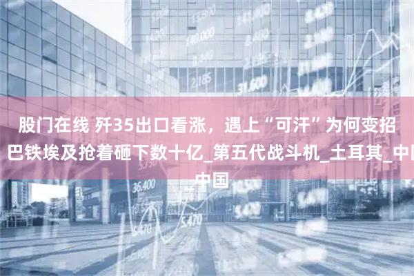 股门在线 歼35出口看涨，遇上“可汗”为何变招？巴铁埃及抢着砸下数十亿_第五代战斗机_土耳其_中国