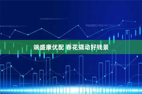端盛康优配 春花撬动好钱景