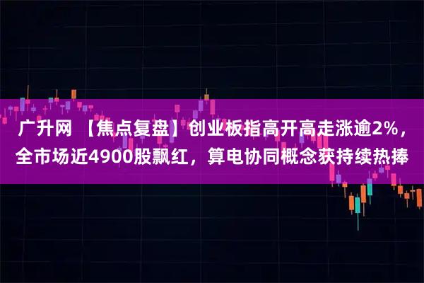 广升网 【焦点复盘】创业板指高开高走涨逾2%，全市场近4900股飘红，算电协同概念获持续热捧
