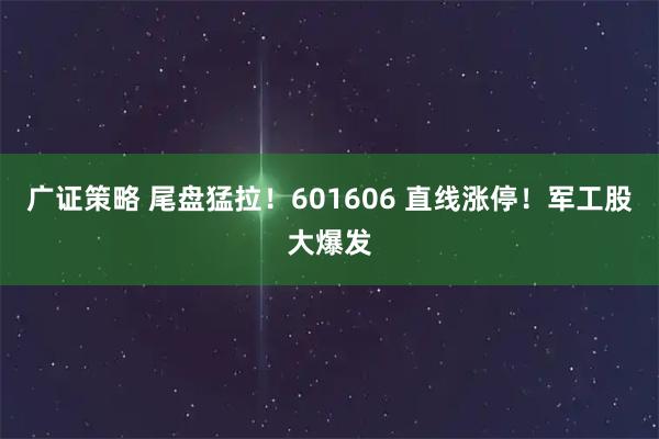 广证策略 尾盘猛拉！601606 直线涨停！军工股大爆发
