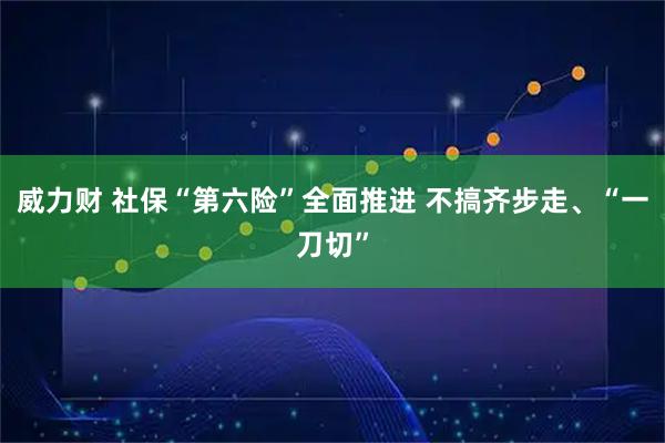 威力财 社保“第六险”全面推进 不搞齐步走、“一刀切”