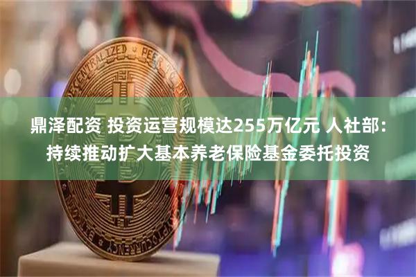 鼎泽配资 投资运营规模达255万亿元 人社部：持续推动扩大基本养老保险基金委托投资