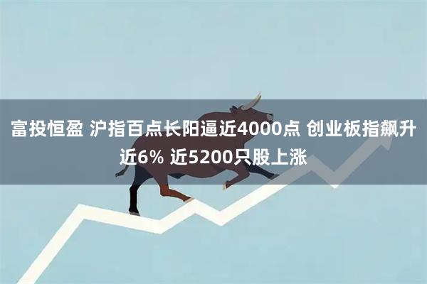 富投恒盈 沪指百点长阳逼近4000点 创业板指飙升近6% 近5200只股上涨